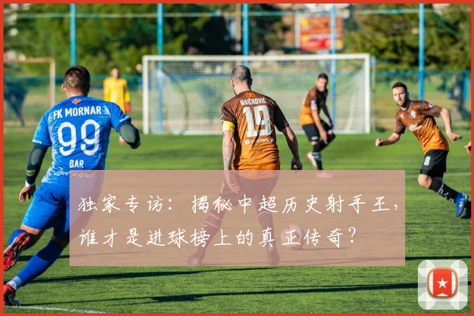 独家专访:揭秘中超历史射手王,谁才是进球榜上的真正传奇?