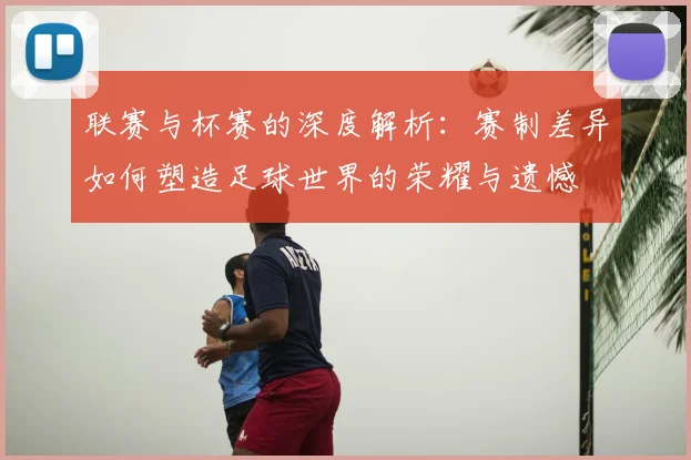 联赛与杯赛的深度解析:赛制差异如何塑造足球世界的荣耀与遗憾