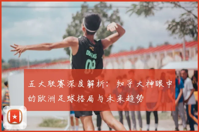 五大联赛深度解析:知乎大神眼中的欧洲足球格局与未来趋势
