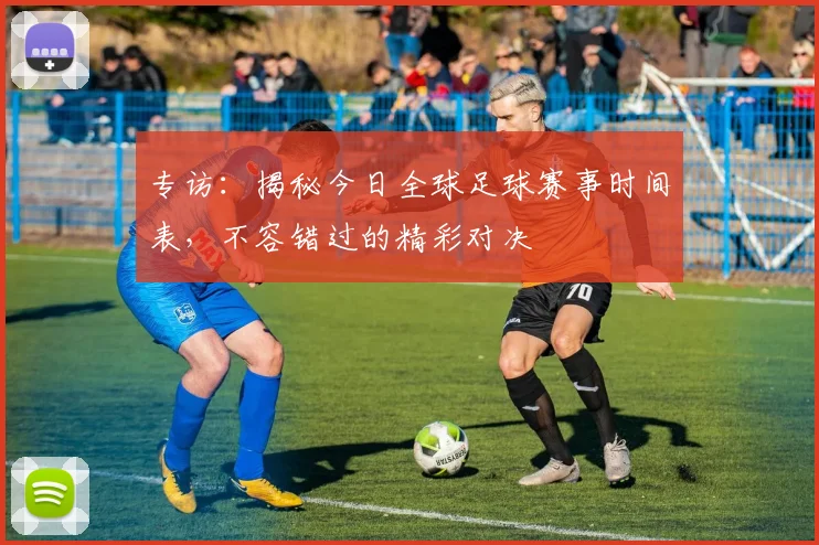 专访:揭秘今日全球足球赛事时间表,不容错过的精彩对决