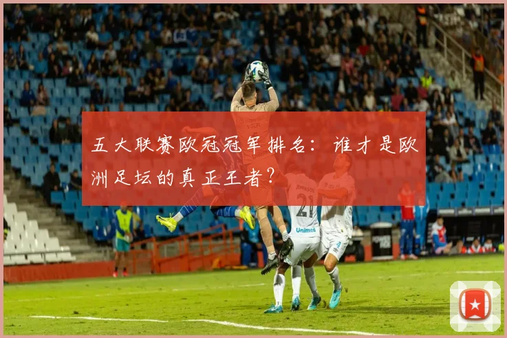 五大联赛欧冠冠军排名：谁才是欧洲足坛的真正王者？