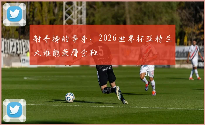 射手榜的争夺,2026世界杯亚特兰大谁能荣膺金靴