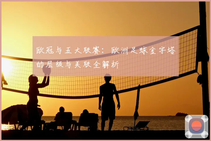 欧冠与五大联赛:欧洲足球金字塔的层级与关联全解析