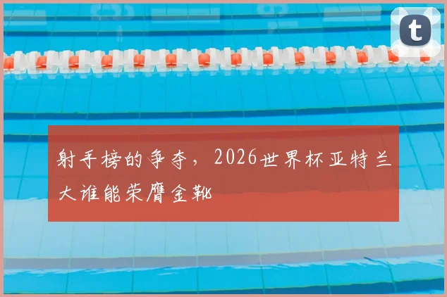 射手榜的争夺,2026世界杯亚特兰大谁能荣膺金靴